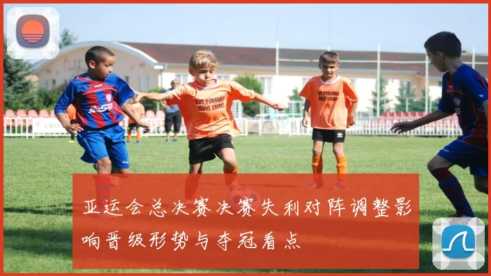 亚运会总决赛决赛失利对阵调整影响晋级形势与夺冠看点