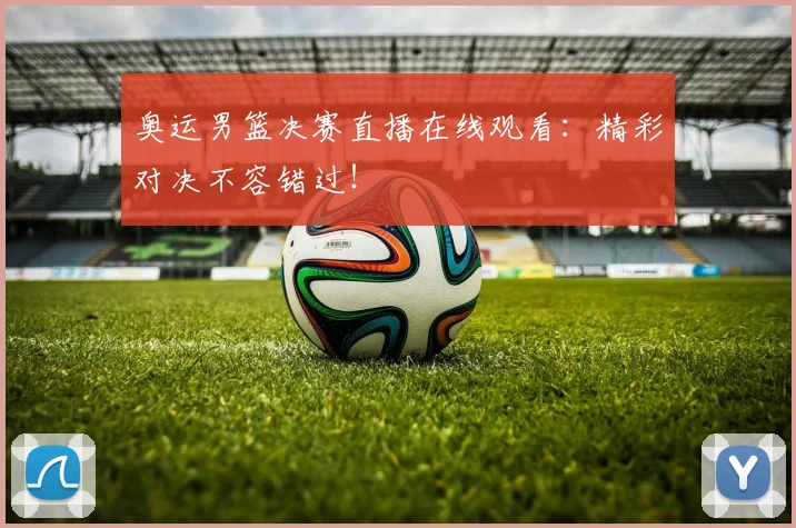 奥运男篮决赛直播在线观看:精彩对决不容错过!