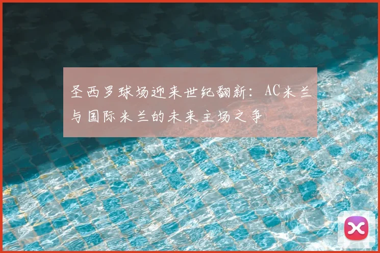 圣西罗球场迎来世纪翻新：AC米兰与国际米兰的未来主场之争