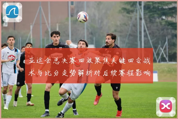 亚运会总决赛回放聚焦关键回合战术与比分走势解析对后续赛程影响