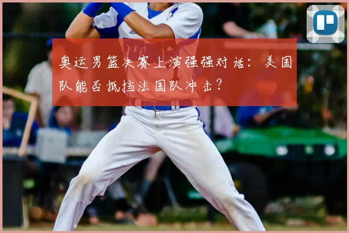 奥运男篮决赛上演强强对话:美国队能否抵挡法国队冲击?